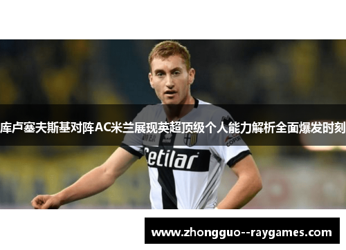 库卢塞夫斯基对阵AC米兰展现英超顶级个人能力解析全面爆发时刻
