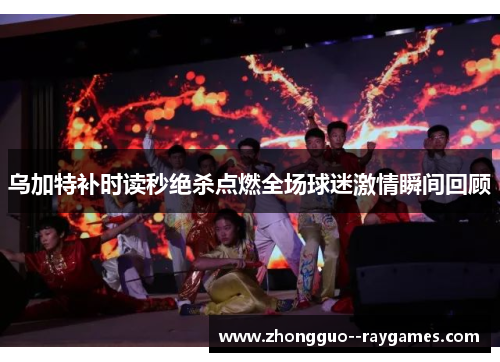 乌加特补时读秒绝杀点燃全场球迷激情瞬间回顾
