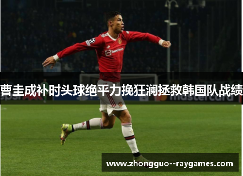 曹圭成补时头球绝平力挽狂澜拯救韩国队战绩